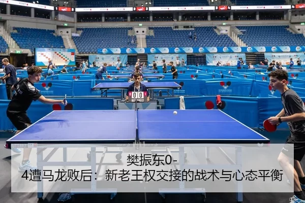 樊振东0-4遭马龙败后：新老王权交接的战术与心态平衡